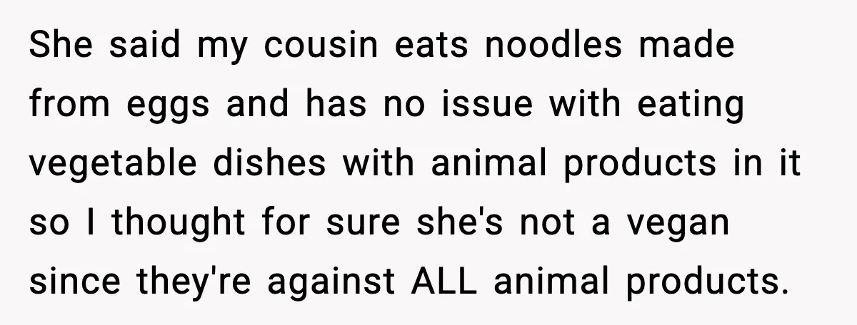 She said my cousin eats noodles made from eggs and has no issue with eating vegetable dishes with animal products in it so I thought for sure she's not a...