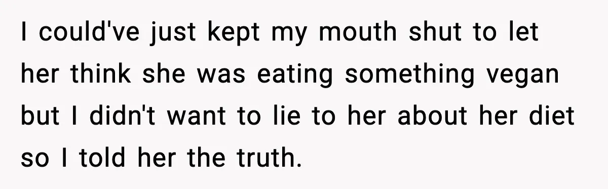 I could've just kept my mouth shut to let her think she was eating something vegan but I didn't want to lie to her about her diet so I told...