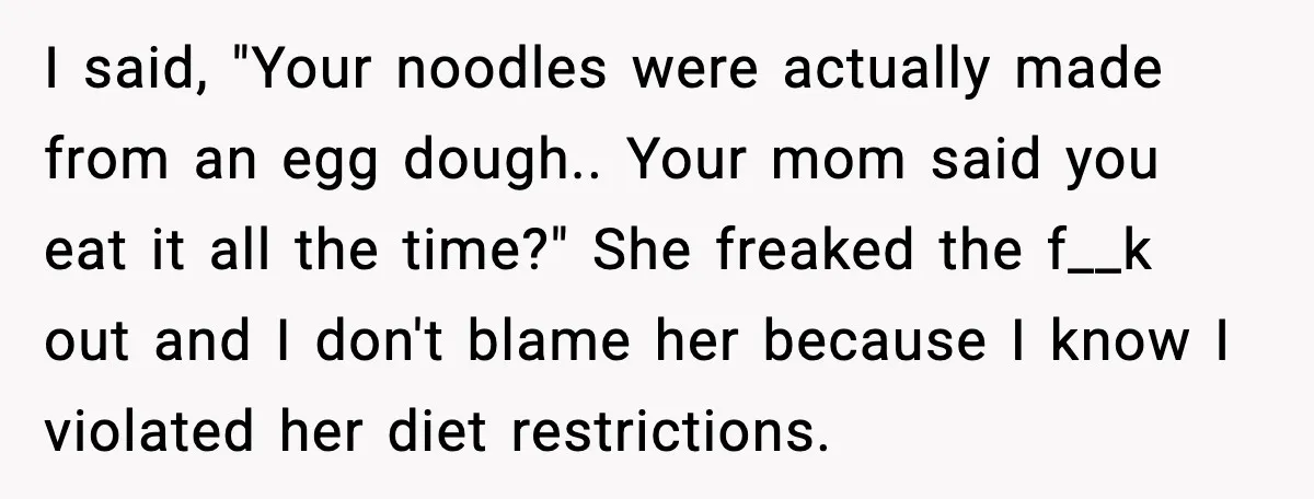 I said, "Your noodles were actually made from an egg dough.. Your mom said you eat it all the time?" She freaked the f__k out and I don't blame her...