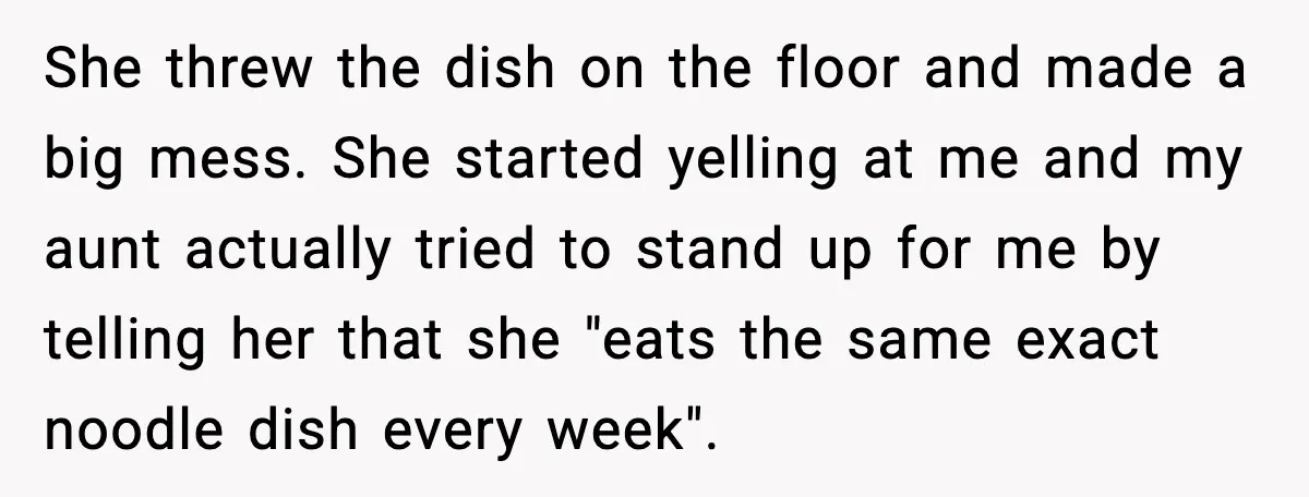 She threw the dish on the floor and made a big mess. She started yelling at me and my aunt actually tried to stand up for me by telling her...
