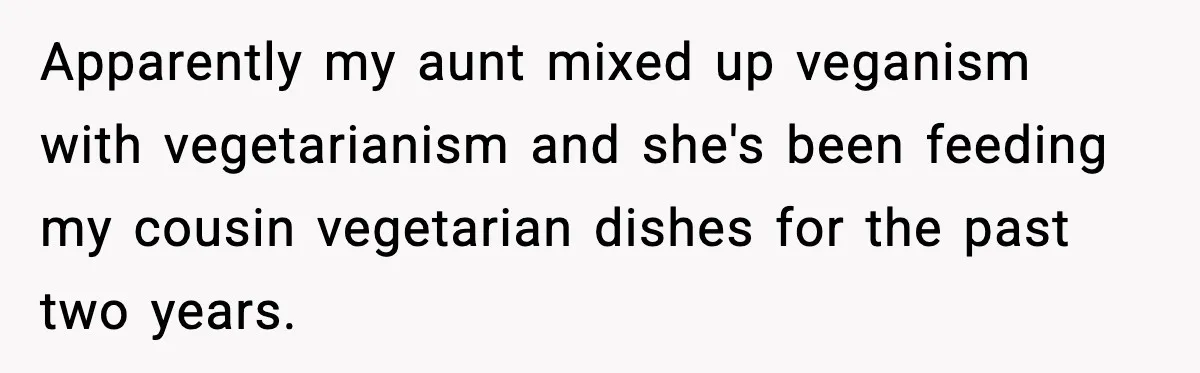 Apparently my aunt mixed up veganism with vegetarianism and she's been feeding my cousin vegetarian dishes for the past two years.