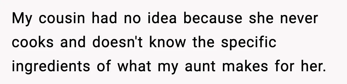 My cousin had no idea because she never cooks and doesn't know the specific ingredients of what my aunt makes for her.