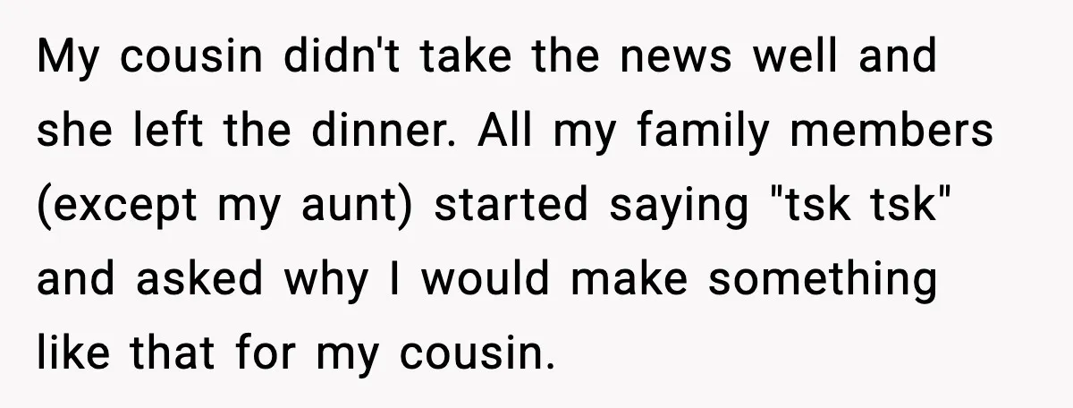 My cousin didn't take the news well and she left the dinner. All my family members (except my aunt) started saying "tsk tsk" and asked why I would make something...