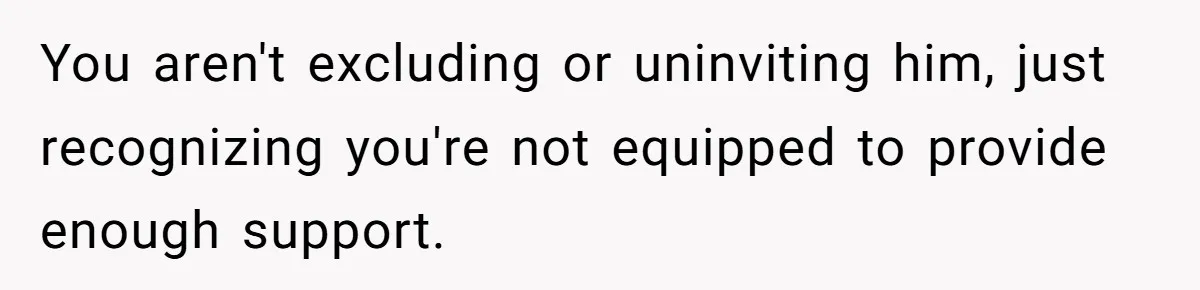 You aren't excluding or uninviting him, just recognizing you're not equipped to provide enough support.