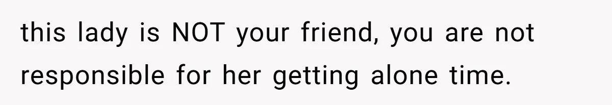 this lady is NOT your friend, you are not responsible for her getting alone time.