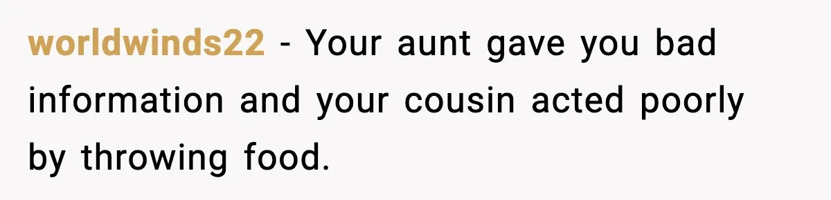 worldwinds22 - Your aunt gave you bad information and your cousin acted poorly by throwing food.