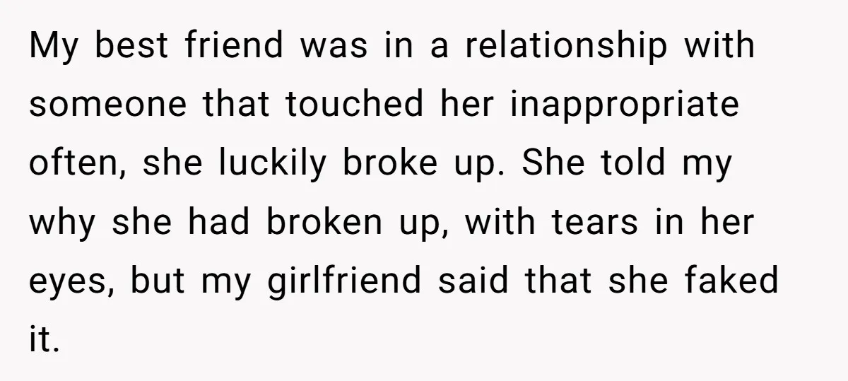 He Dumped His Girlfriend After She Took the Side of His Best Friend’s Alleged Attacker My best friend was in a relationship with someone that touched her inappropriate often, she luckily broke up. She told my why she had broken up, with tears in her...