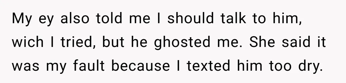 He Dumped His Girlfriend After She Took the Side of His Best Friend’s Alleged Attacker My ey also told me I should talk to him, wich I tried, but he ghosted me. She said it was my fault because I texted him too dry.