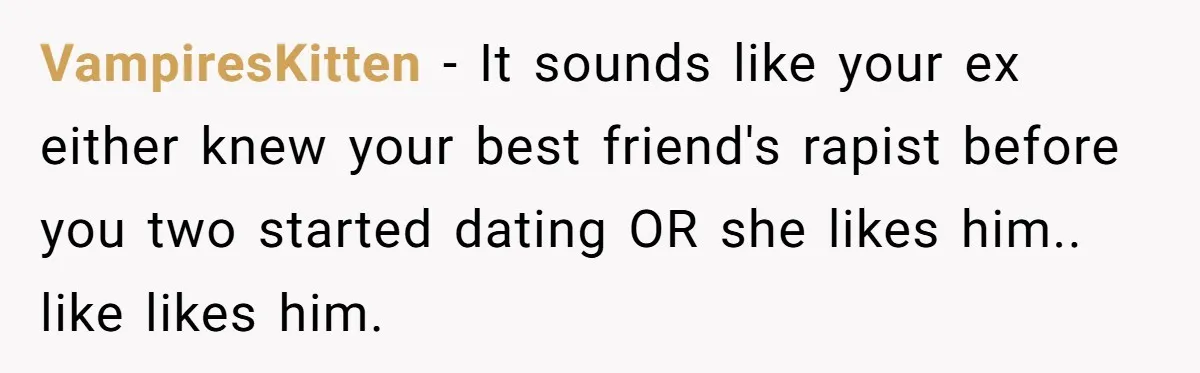 He Dumped His Girlfriend After She Took the Side of His Best Friend’s Alleged Attacker VampiresKitten − It sounds like your ex either knew your best friend's rapist before you two started dating OR she likes him.. like likes him.