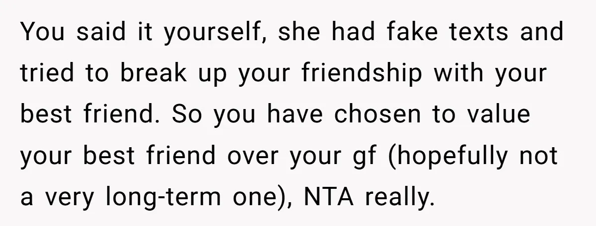 He Dumped His Girlfriend After She Took the Side of His Best Friend’s Alleged Attacker You said it yourself, she had fake texts and tried to break up your friendship with your best friend. So you have chosen to value your best friend over your...