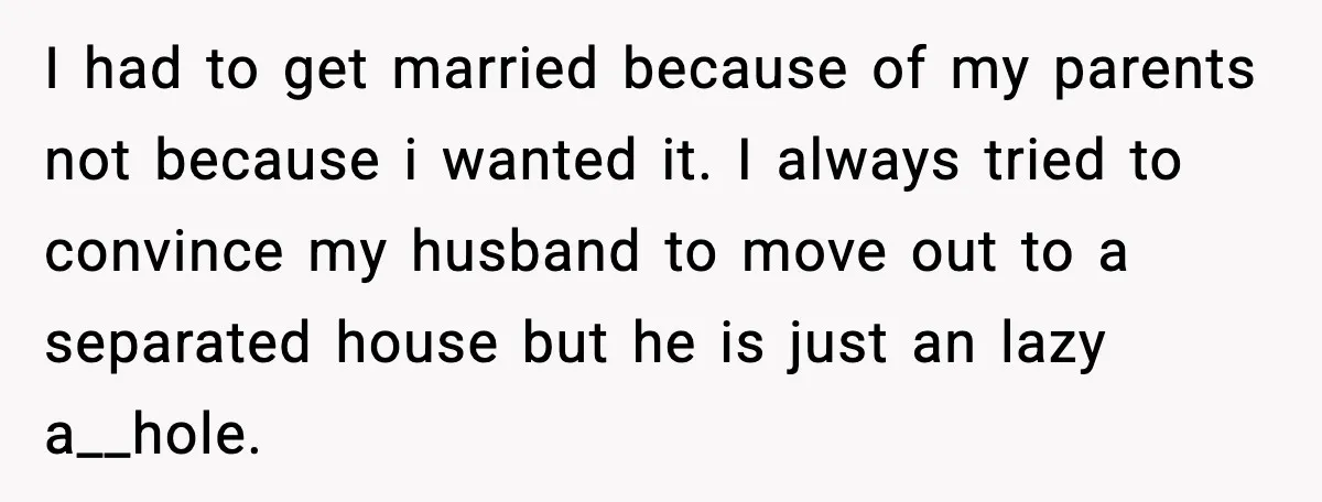I had to get married because of my parents not because i wanted it. I always tried to convince my husband to move out to a separated house but he...