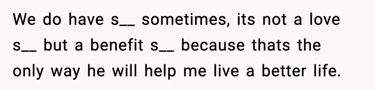 We do have s__ sometimes, its not a love s__ but a benefit s__ because thats the only way he will help me live a better life.