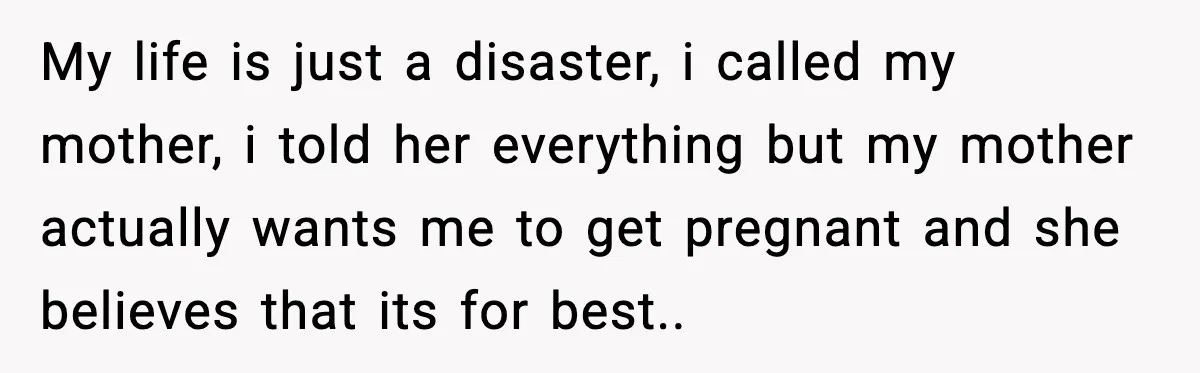 My life is just a disaster, i called my mother, i told her everything but my mother actually wants me to get pregnant and she believes that its for best..