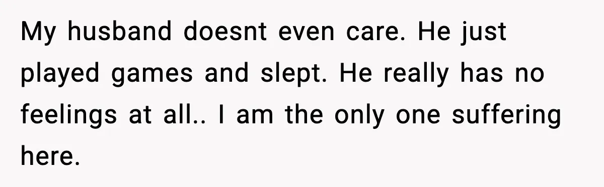 My husband doesnt even care. He just played games and slept. He really has no feelings at all.. I am the only one suffering here.