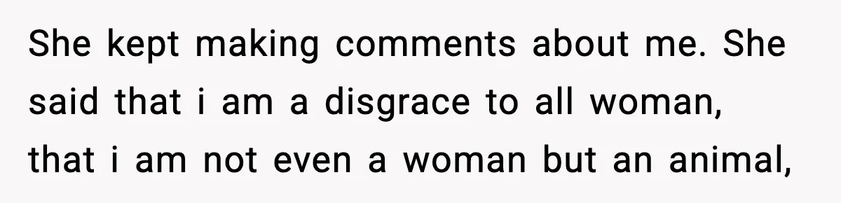 She kept making comments about me. She said that i am a disgrace to all woman, that i am not even a woman but an animal,