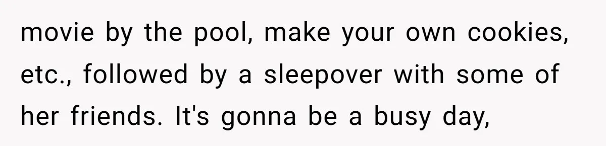 movie by the pool, make your own cookies, etc., followed by a sleepover with some of her friends. It's gonna be a busy day,