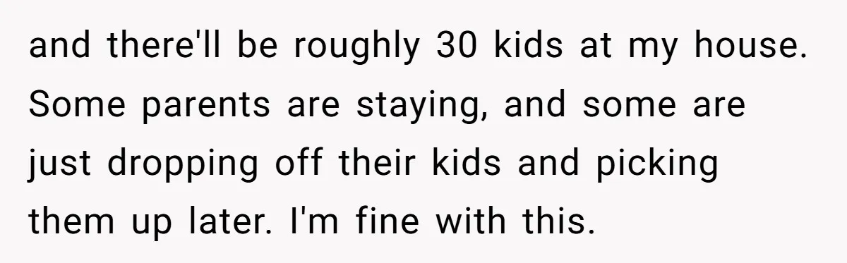 and there'll be roughly 30 kids at my house. Some parents are staying, and some are just dropping off their kids and picking them up later. I'm fine with this.