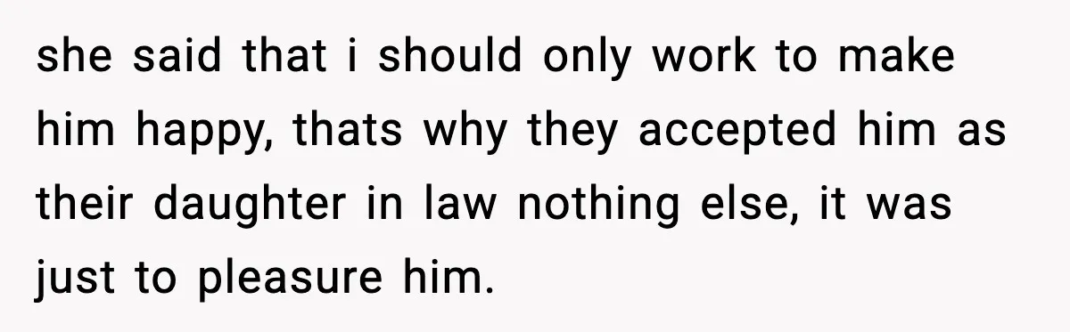 she said that i should only work to make him happy, thats why they accepted him as their daughter in law nothing else, it was just to pleasure him.