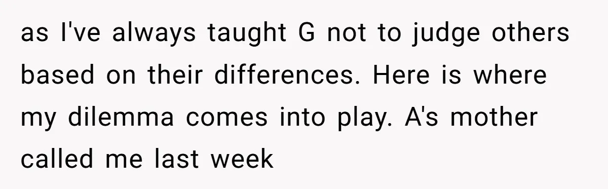 as I've always taught G not to judge others based on their differences. Here is where my dilemma comes into play. A's mother called me last week