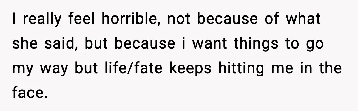 I really feel horrible, not because of what she said, but because i want things to go my way but life/fate keeps hitting me in the face.