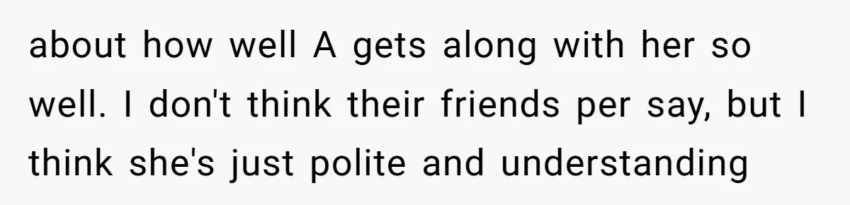 about how well A gets along with her so well. I don't think their friends per say, but I think she's just polite and understanding