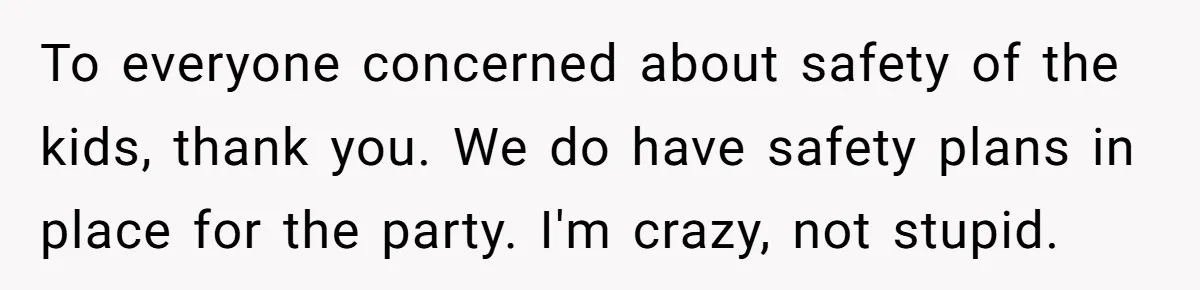 To everyone concerned about safety of the kids, thank you. We do have safety plans in place for the party. I'm crazy, not stupid.