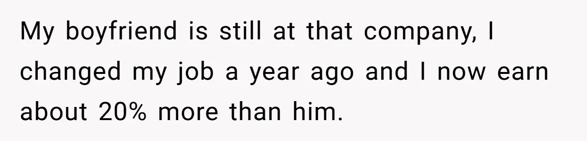 My boyfriend is still at that company, I changed my job a year ago and I now earn about 20% more than him.