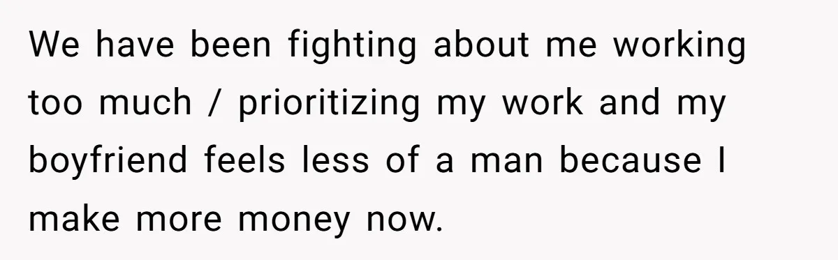 We have been fighting about me working too much / prioritizing my work and my boyfriend feels less of a man because I make more money now.