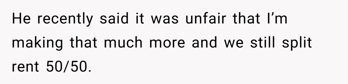 He recently said it was unfair that I’m making that much more and we still split rent 50/50.