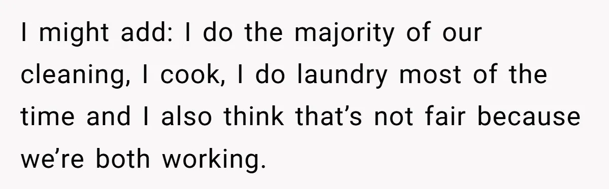 I might add: I do the majority of our cleaning, I cook, I do laundry most of the time and I also think that’s not fair because we’re both working.