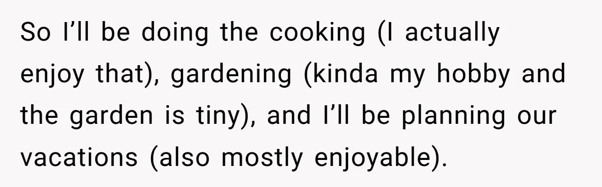 So I’ll be doing the cooking (I actually enjoy that), gardening (kinda my hobby and the garden is tiny), and I’ll be planning our vacations (also mostly enjoyable).