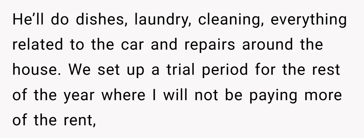 He’ll do dishes, laundry, cleaning, everything related to the car and repairs around the house. We set up a trial period for the rest of the year where I will...