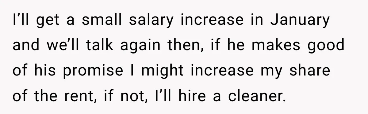 I’ll get a small salary increase in January and we’ll talk again then, if he makes good of his promise I might increase my share of the rent, if not,...