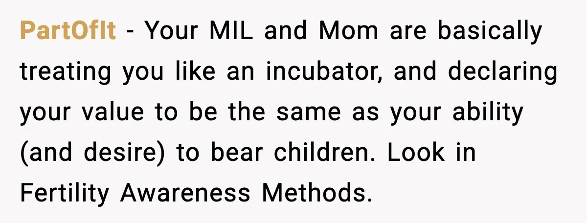 PartOfIt - Your MIL and Mom are basically treating you like an incubator, and declaring your value to be the same as your ability (and desire) to bear children. Look...