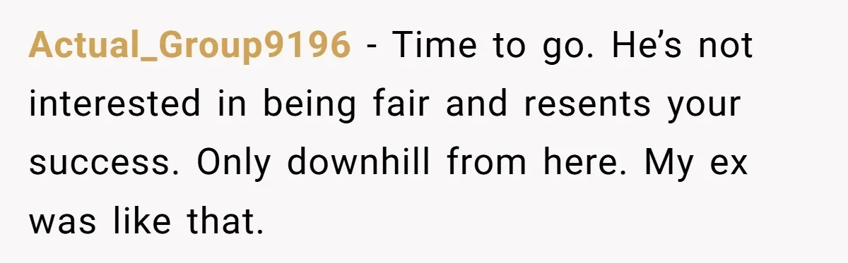 Actual_Group9196 − Time to go. He’s not interested in being fair and resents your success. Only downhill from here. My ex was like that.