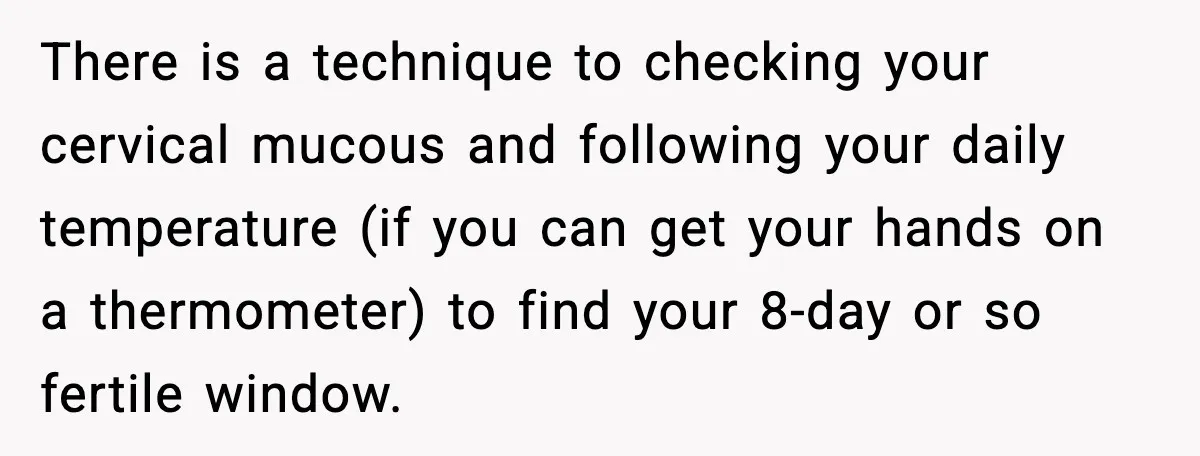 There is a technique to checking your cervical mucous and following your daily temperature (if you can get your hands on a thermometer) to find your 8-day or so fertile...