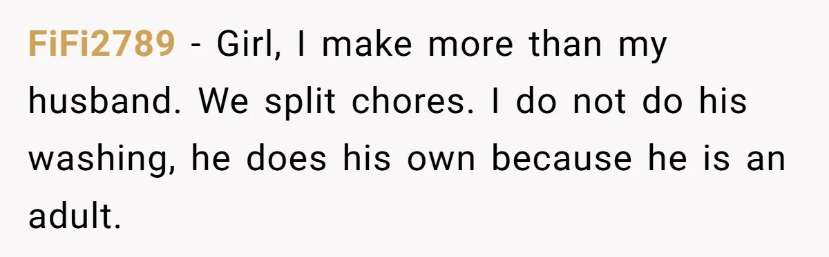 FiFi2789 − Girl, I make more than my husband. We split chores. I do not do his washing, he does his own because he is an adult.