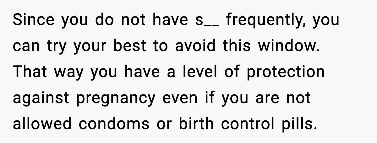 Since you do not have s__ frequently, you can try your best to avoid this window. That way you have a level of protection against pregnancy even if you are...