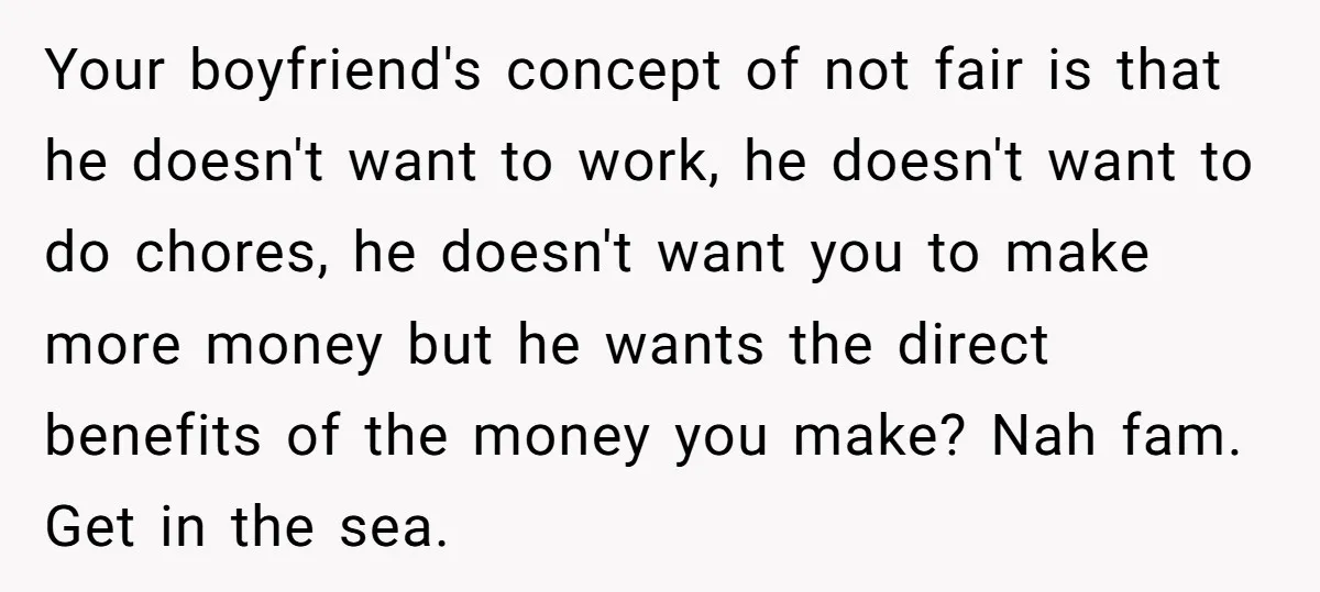 Your boyfriend's concept of not fair is that he doesn't want to work, he doesn't want to do chores, he doesn't want you to make more money but he wants...