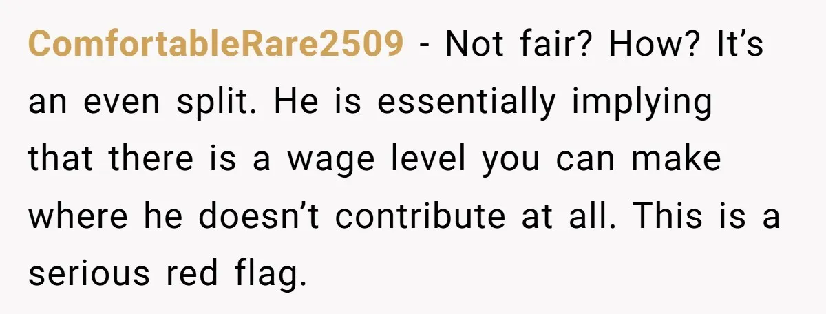 ComfortableRare2509 − Not fair? How? It’s an even split. He is essentially implying that there is a wage level you can make where he doesn’t contribute at all. This is...