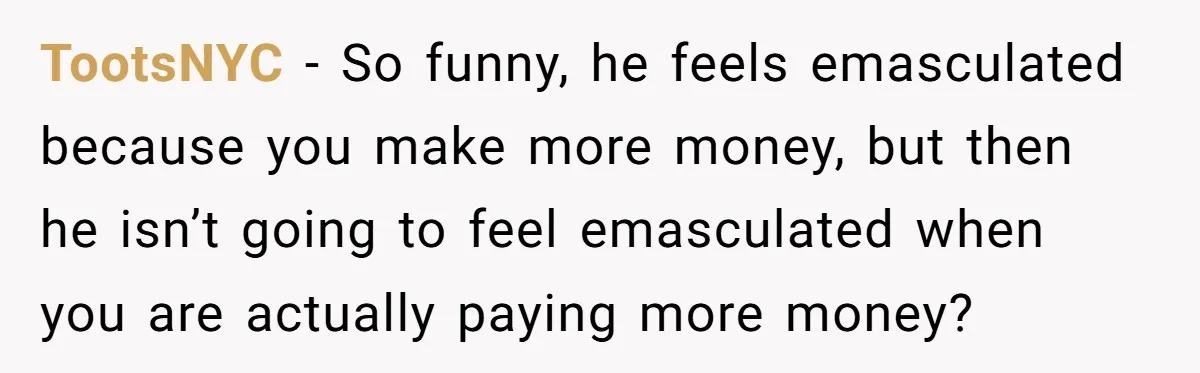 TootsNYC − So funny, he feels emasculated because you make more money, but then he isn’t going to feel emasculated when you are actually paying more money?