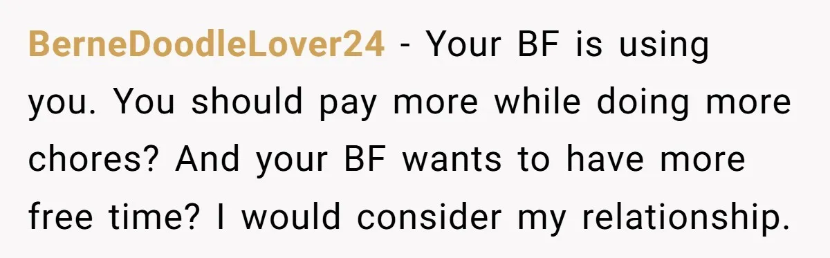 BerneDoodleLover24 − Your BF is using you. You should pay more while doing more chores? And your BF wants to have more free time? I would consider my relationship.