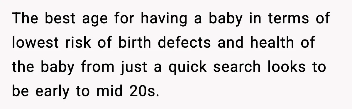 The best age for having a baby in terms of lowest risk of birth defects and health of the baby from just a quick search looks to be early to...
