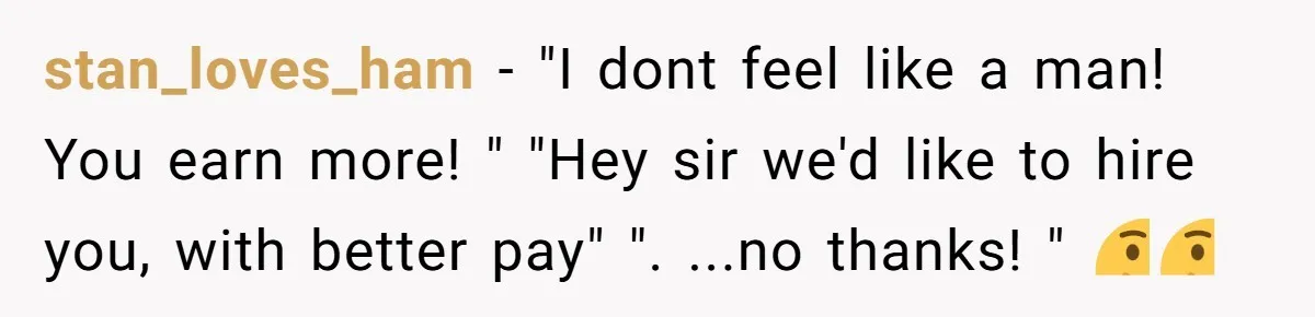 stan_loves_ham − "I dont feel like a man! You earn more! " "Hey sir we'd like to hire you, with better pay" ". ...no thanks! " 🤔🤔