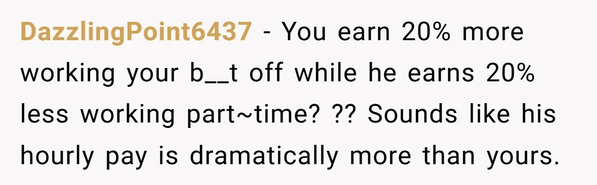 DazzlingPoint6437 − You earn 20% more working your b__t off while he earns 20% less working part~time? ?? Sounds like his hourly pay is dramatically more than yours.
