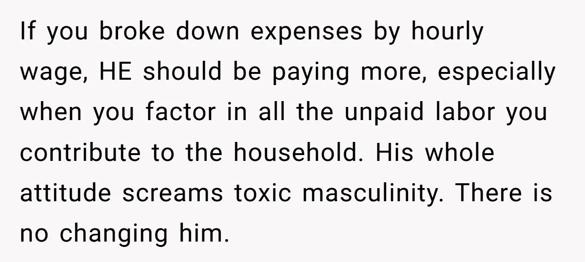 If you broke down expenses by hourly wage, HE should be paying more, especially when you factor in all the unpaid labor you contribute to the household. His whole attitude...