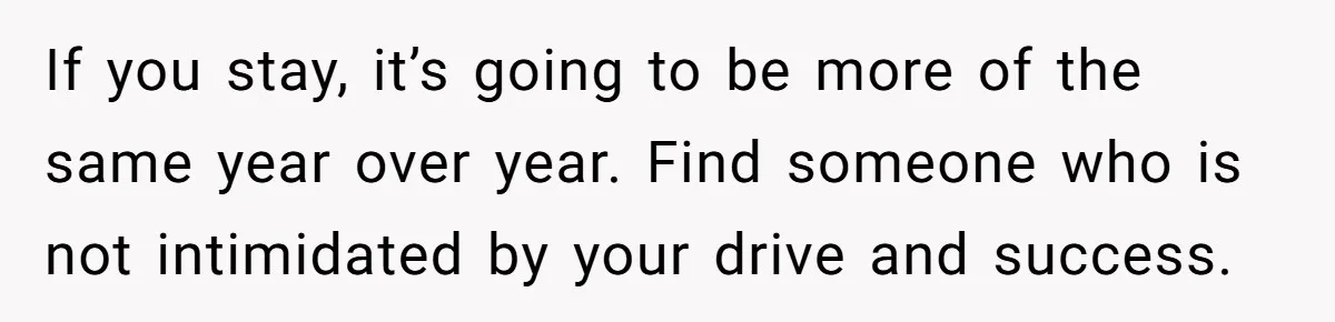 If you stay, it’s going to be more of the same year over year. Find someone who is not intimidated by your drive and success.