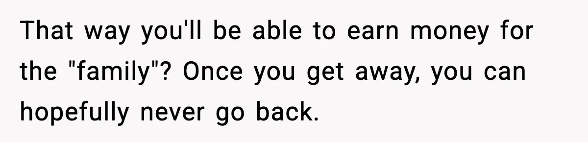 That way you'll be able to earn money for the "family"? Once you get away, you can hopefully never go back.