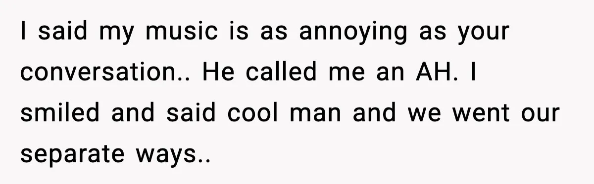I said my music is as annoying as your conversation.. He called me an AH. I smiled and said cool man and we went our separate ways..