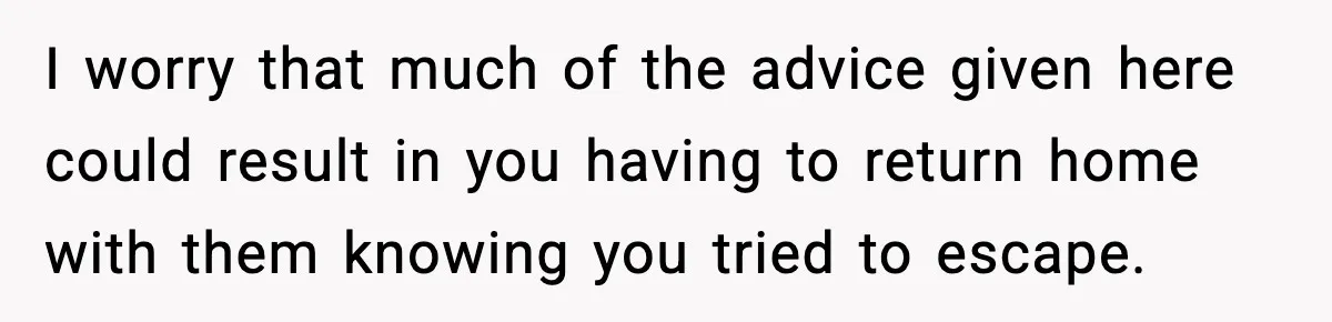 I worry that much of the advice given here could result in you having to return home with them knowing you tried to escape.